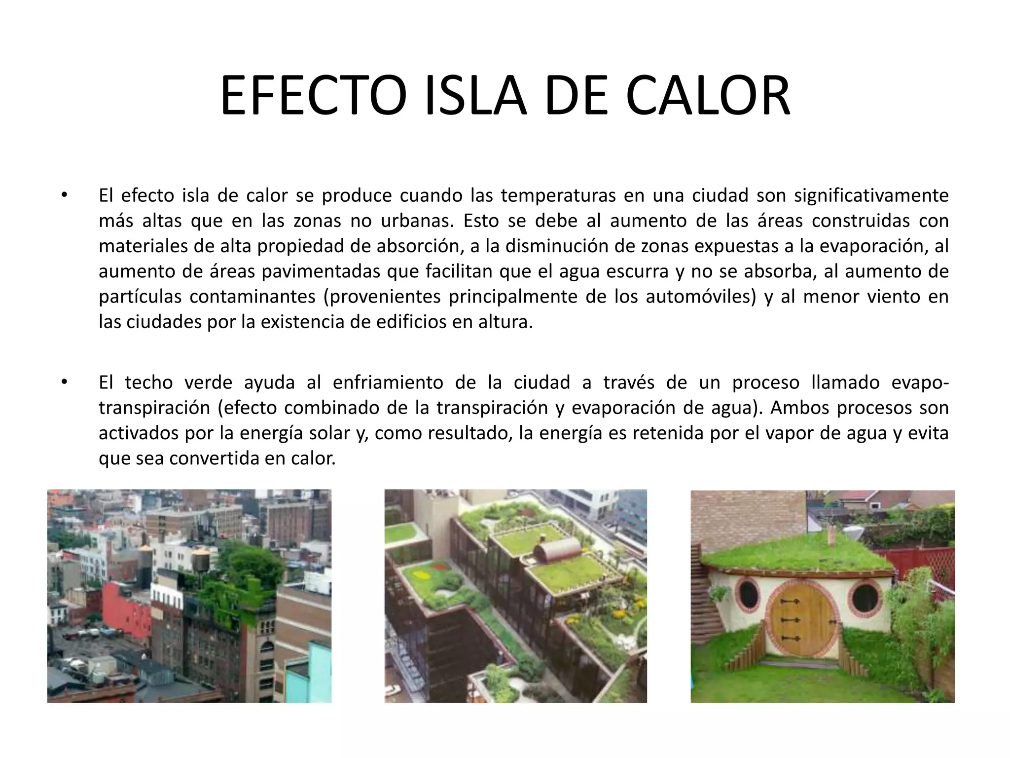 EFECTO ISLA DE CALOREl efecto isla de calor se produce cuando las temperaturas en una ciudad son significativamente más altas que en las zonas no urbanas. Esto se debe al aumento de las áreas construidas con materiales de alta propiedad de absorción, a la disminución de zonas expuestas a la evaporación, al aumento de áreas pavimentadas que facilitan que el agua escurra y no se absorba, al aumento de partículas contaminantes (provenientes principalmente de los automóviles) y al menor viento en las ciudades por la existencia de edificios en altura.El techo verde ayuda al enfriamiento de la ciudad a través de un proceso llamado evapo-transpiración (efecto combinado de la transpiración y evaporación de agua). Ambos procesos son activados por la energía solar y, como resultado, la energía es retenida por el vapor de agua y evita que sea convertida en calor.