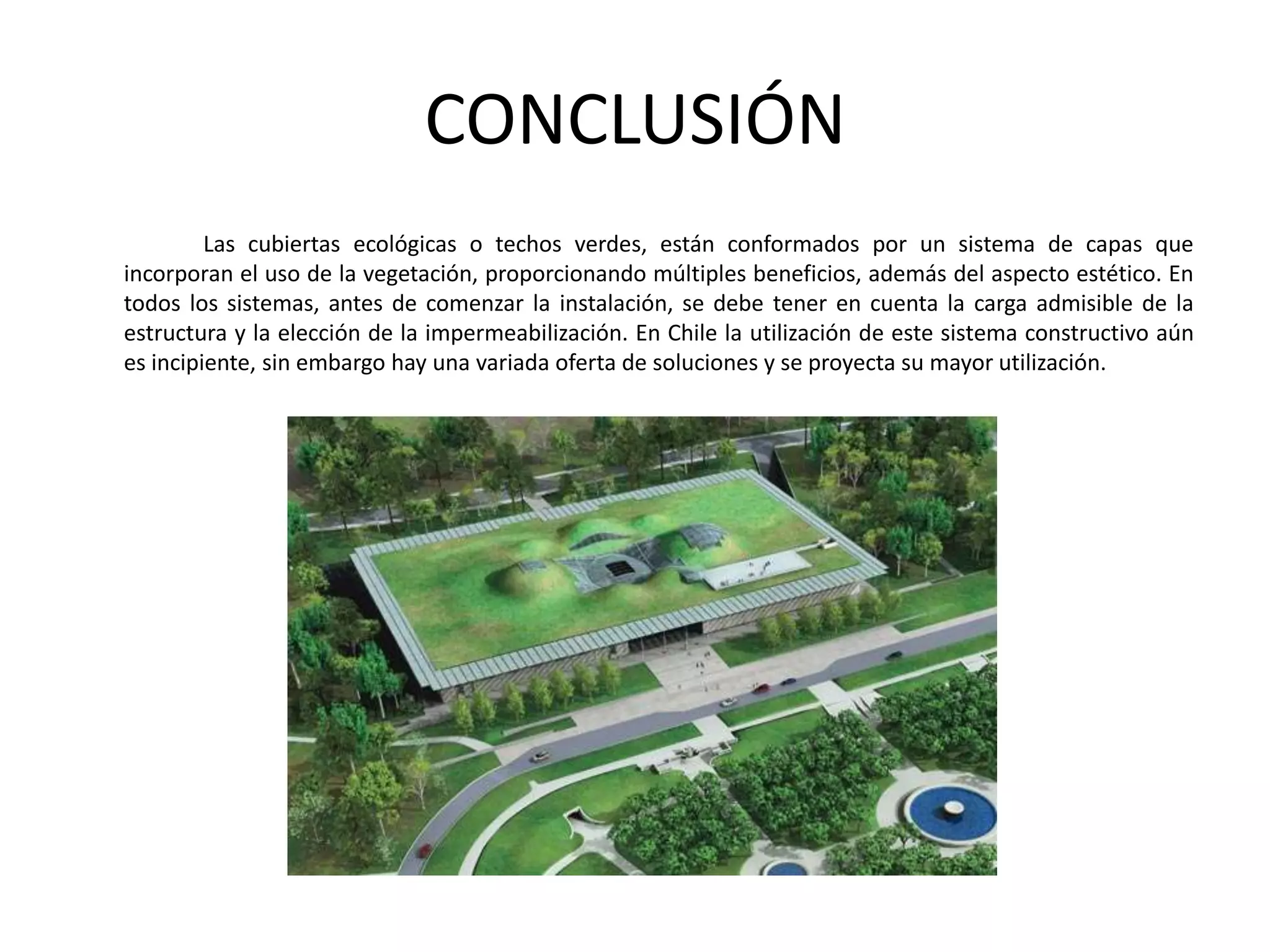 CONCLUSIÓN		Las cubiertas ecológicas o techos verdes, están conformados por un sistema de capas que incorporan el uso de la vegetación, proporcionando múltiples beneficios, además del aspecto estético. En todos los sistemas, antes de comenzar la instalación, se debe tener en cuenta la carga admisible de la estructura y la elección de la impermeabilización. En Chile la utilización de este sistema constructivo aún es incipiente, sin embargo hay una variada oferta de soluciones y se proyecta su mayor utilización.