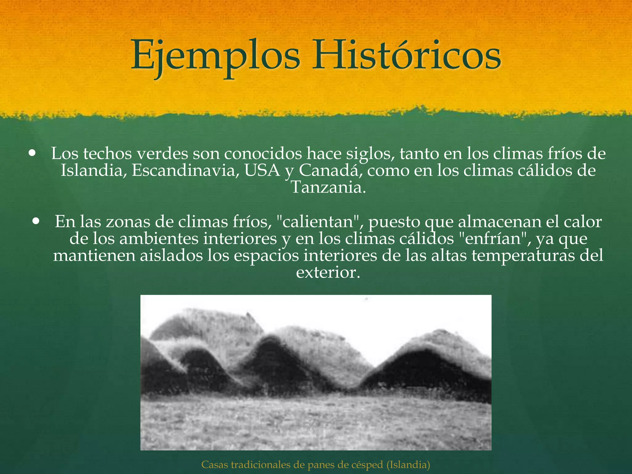 Ejemplos Históricos
 Los techos verdes son conocidos hace siglos, tanto en los climas fríos de
Islandia, Escandinavia, USA y Canadá, como en los climas cálidos de
Tanzania.
 En las zonas de climas fríos, "calientan", puesto que almacenan el calor
de los ambientes interiores y en los climas cálidos "enfrían", ya que
mantienen aislados los espacios interiores de las altas temperaturas del
exterior.
Casas tradicionales de panes de césped (Islandia)
 