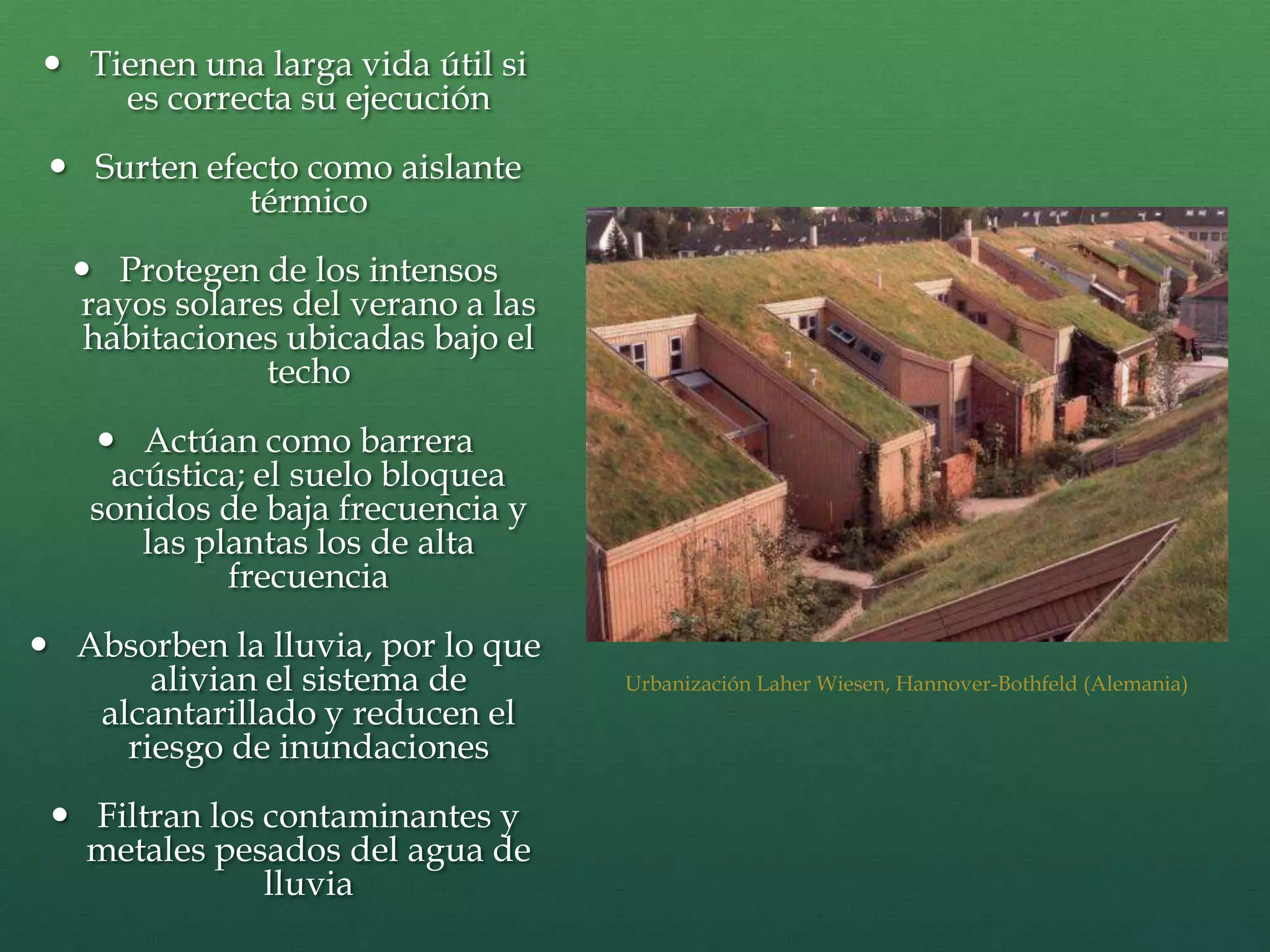  Tienen una larga vida útil si
es correcta su ejecución
 Surten efecto como aislante
térmico
 Protegen de los intensos
rayos solares del verano a las
habitaciones ubicadas bajo el
techo
 Actúan como barrera
acústica; el suelo bloquea
sonidos de baja frecuencia y
las plantas los de alta
frecuencia
 Absorben la lluvia, por lo que
alivian el sistema de
alcantarillado y reducen el
riesgo de inundaciones
 Filtran los contaminantes y
metales pesados del agua de
lluvia
Urbanización Laher Wiesen, Hannover-Bothfeld (Alemania)
 