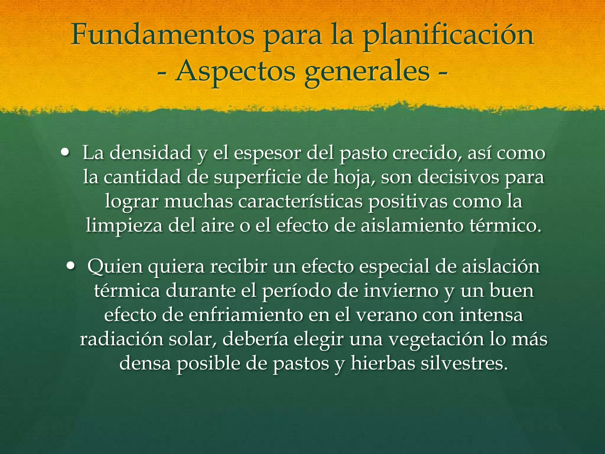 Fundamentos para la planificación
- Aspectos generales -
 La densidad y el espesor del pasto crecido, así como
la cantidad de superficie de hoja, son decisivos para
lograr muchas características positivas como la
limpieza del aire o el efecto de aislamiento térmico.
 Quien quiera recibir un efecto especial de aislación
térmica durante el período de invierno y un buen
efecto de enfriamiento en el verano con intensa
radiación solar, debería elegir una vegetación lo más
densa posible de pastos y hierbas silvestres.
 