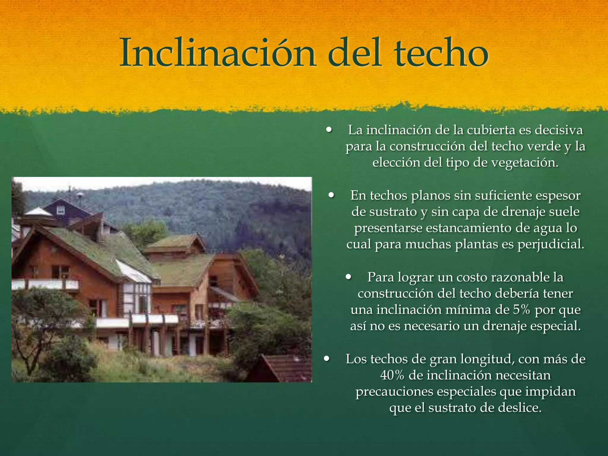 Inclinación del techo
 La inclinación de la cubierta es decisiva
para la construcción del techo verde y la
elección del tipo de vegetación.
 En techos planos sin suficiente espesor
de sustrato y sin capa de drenaje suele
presentarse estancamiento de agua lo
cual para muchas plantas es perjudicial.
 Para lograr un costo razonable la
construcción del techo debería tener
una inclinación mínima de 5% por que
así no es necesario un drenaje especial.
 Los techos de gran longitud, con más de
40% de inclinación necesitan
precauciones especiales que impidan
que el sustrato de deslice.
 