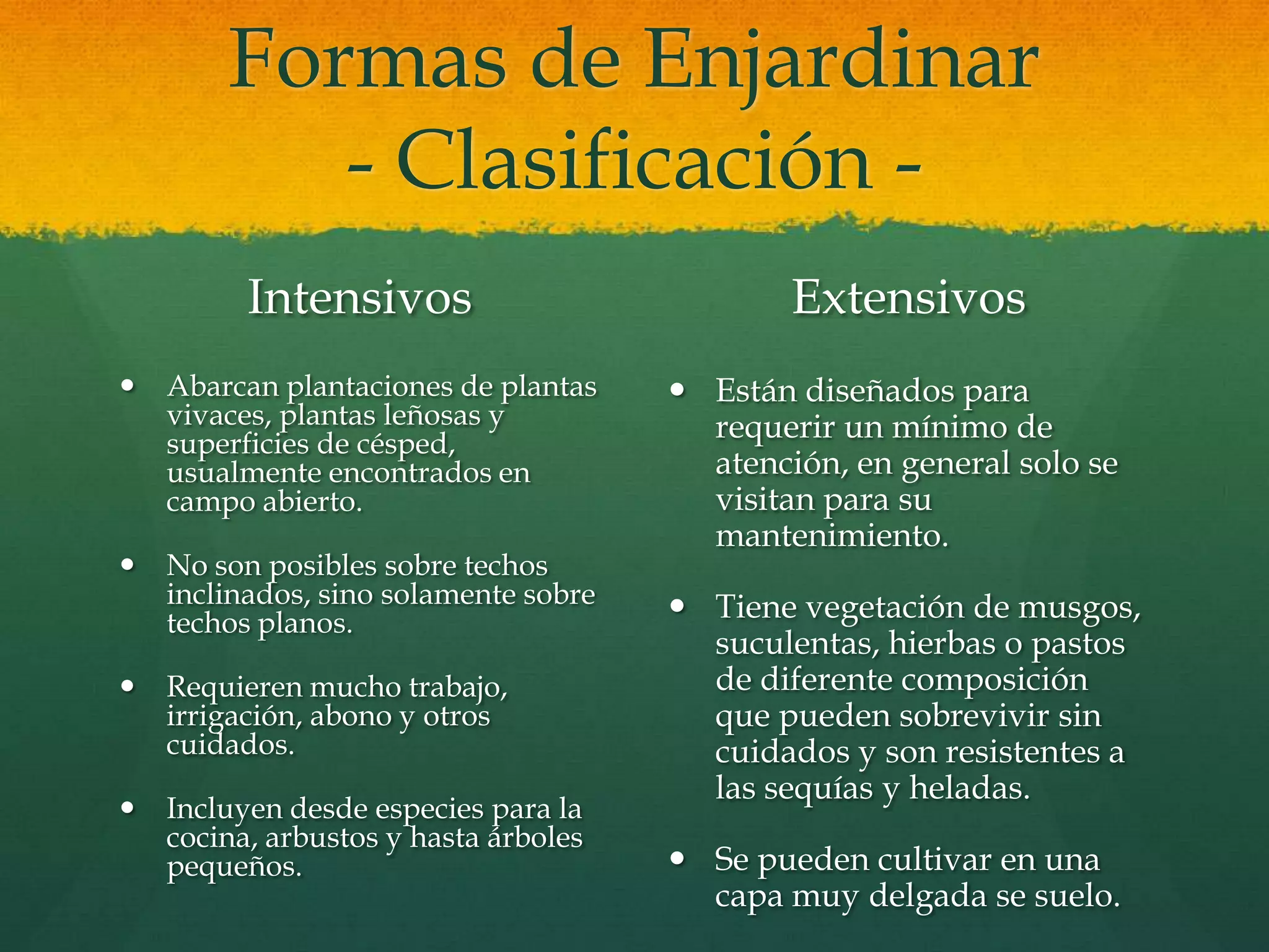 Formas de Enjardinar
- Clasificación -
Intensivos
 Abarcan plantaciones de plantas
vivaces, plantas leñosas y
superficies de césped,
usualmente encontrados en
campo abierto.
 No son posibles sobre techos
inclinados, sino solamente sobre
techos planos.
 Requieren mucho trabajo,
irrigación, abono y otros
cuidados.
 Incluyen desde especies para la
cocina, arbustos y hasta árboles
pequeños.
Extensivos
 Están diseñados para
requerir un mínimo de
atención, en general solo se
visitan para su
mantenimiento.
 Tiene vegetación de musgos,
suculentas, hierbas o pastos
de diferente composición
que pueden sobrevivir sin
cuidados y son resistentes a
las sequías y heladas.
 Se pueden cultivar en una
capa muy delgada se suelo.
 
