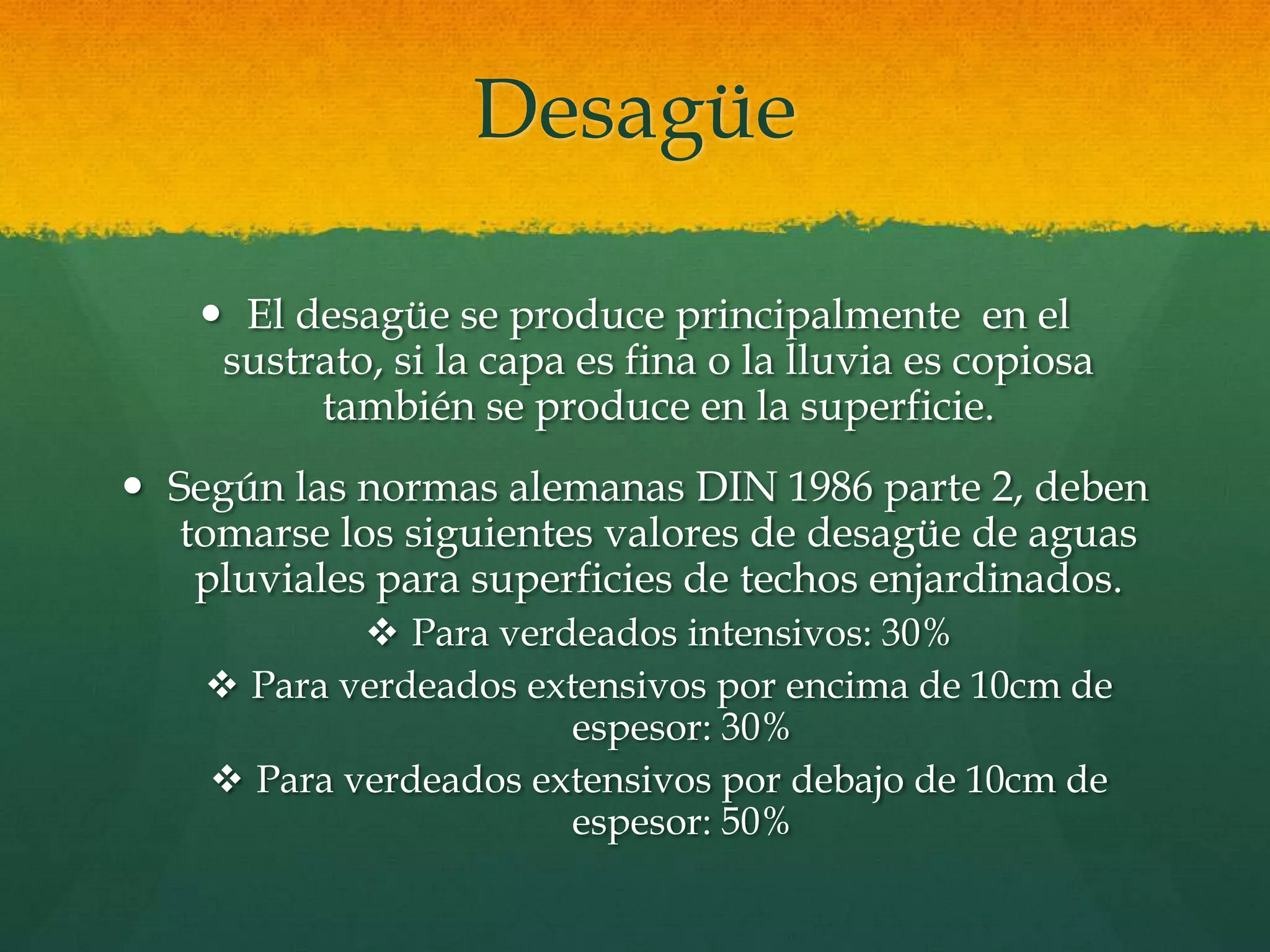 Desagüe
 El desagüe se produce principalmente en el
sustrato, si la capa es fina o la lluvia es copiosa
también se produce en la superficie.
 Según las normas alemanas DIN 1986 parte 2, deben
tomarse los siguientes valores de desagüe de aguas
pluviales para superficies de techos enjardinados.
 Para verdeados intensivos: 30%
 Para verdeados extensivos por encima de 10cm de
espesor: 30%
 Para verdeados extensivos por debajo de 10cm de
espesor: 50%
 