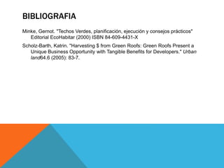BIBLIOGRAFIA
Minke, Gernot. "Techos Verdes, planificación, ejecución y consejos prácticos"
Editorial EcoHabitar (2000) ISBN 84-609-4431-X
Scholz-Barth, Katrin. "Harvesting $ from Green Roofs: Green Roofs Present a
Unique Business Opportunity with Tangible Benefits for Developers." Urban
land64.6 (2005): 83-7.
 