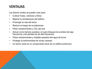 VENTAJAS
Los techos verdes se pueden usar para:
• Cultivar frutas, verduras y flores
• Mejorar la climatización del edificio
• Prolongar la vida del techo
• Reducir el riesgo de inundaciones
• Filtrar contaminantes y CO2 del aire
• Actuar como barrera acústica; el suelo bloquea los sonidos de baja
frecuencia y las plantas los de alta frecuencia.
• Filtrar contaminantes y metales pesados del agua de lluvia
• Proteger la biodiversidad de zonas urbanas
• Un techo verde es un componente clave de un edificio autónomo.
 