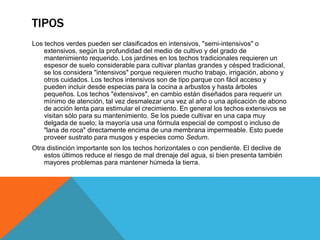 TIPOS
Los techos verdes pueden ser clasificados en intensivos, "semi-intensivos" o
extensivos, según la profundidad del medio de cultivo y del grado de
mantenimiento requerido. Los jardines en los techos tradicionales requieren un
espesor de suelo considerable para cultivar plantas grandes y césped tradicional,
se los considera "intensivos" porque requieren mucho trabajo, irrigación, abono y
otros cuidados. Los techos intensivos son de tipo parque con fácil acceso y
pueden incluir desde especias para la cocina a arbustos y hasta árboles
pequeños. Los techos "extensivos", en cambio están diseñados para requerir un
mínimo de atención, tal vez desmalezar una vez al año o una aplicación de abono
de acción lenta para estimular el crecimiento. En general los techos extensivos se
visitan sólo para su mantenimiento. Se los puede cultivar en una capa muy
delgada de suelo; la mayoría usa una fórmula especial de compost o incluso de
"lana de roca" directamente encima de una membrana impermeable. Esto puede
proveer sustrato para musgos y especies como Sedum.
Otra distinción importante son los techos horizontales o con pendiente. El declive de
estos últimos reduce el riesgo de mal drenaje del agua, si bien presenta también
mayores problemas para mantener húmeda la tierra.
 