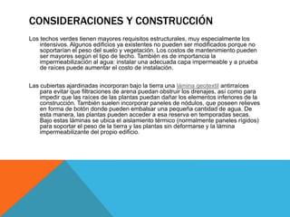 CONSIDERACIONES Y CONSTRUCCIÓN
Los techos verdes tienen mayores requisitos estructurales, muy especialmente los
intensivos. Algunos edificios ya existentes no pueden ser modificados porque no
soportarían el peso del suelo y vegetación. Los costos de mantenimiento pueden
ser mayores según el tipo de techo. También es de importancia la
impermeabilización al agua: instalar una adecuada capa impermeable y a prueba
de raíces puede aumentar el costo de instalación.
Las cubiertas ajardinadas incorporan bajo la tierra una lámina geotextil antirraíces
para evitar que filtraciones de arena puedan obstruir los drenajes, así como para
impedir que las raíces de las plantas puedan dañar los elementos inferiores de la
construcción. También suelen incorporar paneles de nódulos, que poseen relieves
en forma de botón donde pueden embalsar una pequeña cantidad de agua. De
esta manera, las plantas pueden acceder a esa reserva en temporadas secas.
Bajo estas láminas se ubica el aislamiento térmico (normalmente paneles rígidos)
para soportar el peso de la tierra y las plantas sin deformarse y la lámina
impermeabilizante del propio edificio.
 