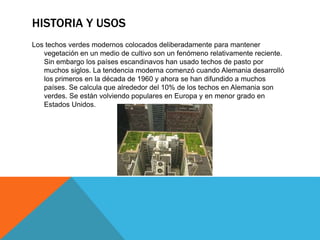HISTORIA Y USOS
Los techos verdes modernos colocados deliberadamente para mantener
vegetación en un medio de cultivo son un fenómeno relativamente reciente.
Sin embargo los países escandinavos han usado techos de pasto por
muchos siglos. La tendencia moderna comenzó cuando Alemania desarrolló
los primeros en la década de 1960 y ahora se han difundido a muchos
países. Se calcula que alrededor del 10% de los techos en Alemania son
verdes. Se están volviendo populares en Europa y en menor grado en
Estados Unidos.
 
