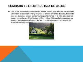 COMBATIR EL EFECTO DE ISLA DE CALOR
Es otra razón importante para construir techos verdes. Los edificios tradicionales
absorben la radiación solar y después la emiten en forma de calor, haciendo
que las ciudades tengan temperaturas por lo menos 4° C más altas que las
zonas circundantes. En el techo del City Hall de Chicago la temperatura en
días muy calientes suele ser 1,4 a 4,4° C más baja que la de los edificios
tradicionales circundantes.
 