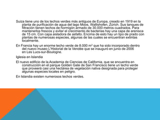 Suiza tiene uno de los techos verdes más antiguos de Europa, creado en 1919 en la
planta de purificación de agua del lago Moos, Wallishofen, Zúrich. Sus tanques de
filtración tienen techos de hormigón armado de 30.000 metros cuadrados. Para
mantenerlos frescos y evitar el crecimiento de bacterias hay una capa de arenisca
de 15 cm. Con capa aisladora de asfalto. Encima de esto hay un tipo de prado con
plantas de numerosas especies, algunas de las cuales se encuentran extintas
localmente.
En Francia hay un enorme techo verde de 8.000 m2 que ha sido incorporado dentro
del nuevo museo L'Historial de la Vendée que se inauguró en junio de 2006
en Les Lucs-sur-Boulogne.
Iglesia en Islandia
El nuevo edificio de la Academia de Ciencias de California, que se encuentra en
construcción en el parque Golden Gate de San Francisco tiene un techo verde
que proveerá casi una hectárea de vegetación nativa designada para proteger
algunas especies locales en peligro.
En Islandia existen numerosos techos verdes.
 
