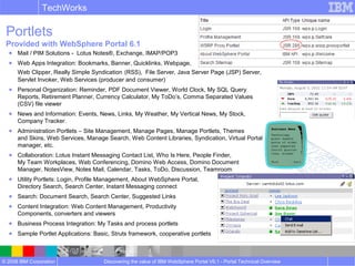 © 2008 IBM Corporation
TechWorks
Discovering the value of IBM WebSphere Portal V6.1 - Portal Technical Overview
Portlets
Provided with WebSphere Portal 6.1
● Mail / PIM Solutions - Lotus Notes®, Exchange, IMAP/POP3
● Web Apps Integration: Bookmarks, Banner, Quicklinks, Webpage,
Web Clipper, Really Simple Syndication (RSS), File Server, Java Server Page (JSP) Server,
Servlet Invoker, Web Services (producer and consumer)
● Personal Organization: Reminder, PDF Document Viewer, World Clock, My SQL Query
Reports, Retirement Planner, Currency Calculator, My ToDo’s, Comma Separated Values
(CSV) file viewer
● News and Information: Events, News, Links, My Weather, My Vertical News, My Stock,
Company Tracker.
● Administration Portlets – Site Management, Manage Pages, Manage Portlets, Themes
and Skins, Web Services, Manage Search, Web Content Libraries, Syndication, Virtual Portal
manager, etc.
● Collaboration: Lotus Instant Messaging Contact List, Who Is Here, People Finder,
My Team Workplaces, Web Conferencing, Domino Web Access, Domino Document
Manager, NotesView, Notes Mail, Calendar, Tasks, ToDo, Discussion, Teamroom
● Utility Portlets: Login, Profile Management, About WebSphere Portal,
Directory Search, Search Center, Instant Messaging connect
● Search: Document Search, Search Center, Suggested Links
● Content Integration: Web Content Management, Productivity
Components, converters and viewers
● Business Process Integration: My Tasks and process portlets
● Sample Portlet Applications: Basic, Struts framework, cooperative portlets
 