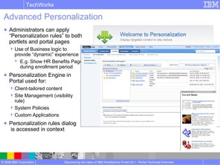 © 2008 IBM Corporation
TechWorks
Discovering the value of IBM WebSphere Portal V6.1 - Portal Technical Overview
Advanced Personalization
● Administrators can apply
“Personalization rules” to both
portlets and portal pages
Use of Business logic to
provide “dynamic” experience
 E.g. Show HR Benefits Page
during enrollment period
● Personalization Engine in
Portal used for:
Client-tailored content
Site Management (visibility
rule)
System Policies
Custom Applications
● Personalization rules dialog
is accessed in context
 