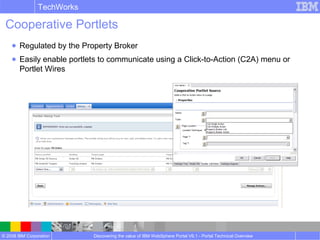 © 2008 IBM Corporation
TechWorks
Discovering the value of IBM WebSphere Portal V6.1 - Portal Technical Overview
Cooperative Portlets
● Regulated by the Property Broker
● Easily enable portlets to communicate using a Click-to-Action (C2A) menu or
Portlet Wires
 