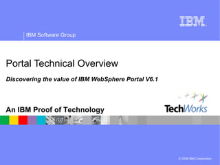 © 2008 IBM Corporation
IBM Software Group
An IBM Proof of Technology
Portal Technical Overview
Discovering the value of IBM WebSphere Portal V6.1
 