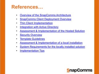 References…
 •   Overview of the SnapComms Architecture
 •   SnapComms Client Deployment Overview
 •   Thin Client Implementation
 •   Integration with Active Directory
 •   Assessment & Implementation of the Hosted Solution
 •   Security Overview
 •   Template Guidelines
 •   Assessment & Implementation of a local installation
 •   System Requirements for the locally installed solution
 •   Implementation Tips
 