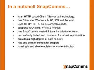 In a nutshell SnapComms…
  •   is an HTTP based Client / Server pull technology.
  •   has Clients for Windows, MAC, iOS and Android.
  •   uses HTTP/HTTPS on customizable ports.
  •   supports WAN links, VPNs & Proxies.
  •   has SnapComms Hosted & local installation options.
  •   is constantly tested and monitored for intrusion prevention
  •   provides a high degree of data security
  •   has one point of contact for support
  •   is using brand able templates for content display
 