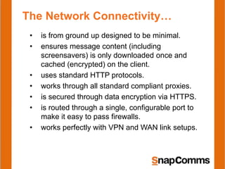 The Network Connectivity…
 •   is from ground up designed to be minimal.
 •   ensures message content (including
     screensavers) is only downloaded once and
     cached (encrypted) on the client.
 •   uses standard HTTP protocols.
 •   works through all standard compliant proxies.
 •   is secured through data encryption via HTTPS.
 •   is routed through a single, configurable port to
     make it easy to pass firewalls.
 •   works perfectly with VPN and WAN link setups.
 