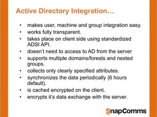 Active Directory Integration…
 •   makes user, machine and group integration easy.
 •   works fully transparent.
 •   takes place on client side using standardized
     ADSI API.
 •   doesn’t need to access to AD from the server
 •   supports multiple domains/forests and nested
     groups.
 •   collects only clearly specified attributes.
 •   synchronizes the data periodically (6 hours
     default).
 •   is cached encrypted on the client.
 •   encrypts it’s data exchange with the server.
 