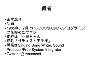 何者
● 正木悠介
● 31歳
● 1985年、2歳でPC-DOS/BASICでプログラミン
グを始めたオヤジ
● 愛称は「亜紀ちゃん」
● 通称「サディスト王子樣」
● 職業はSinging Song Writer, Sound
Producer/Free System Integrator
● Twitter : @reasonset
 