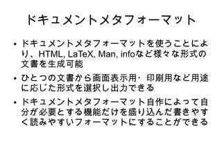 ドキュメントメタフォーマット
● ドキュメントメタフォーマットを使うことによ
り、HTML, LaTeX, Man, infoなど様々な形式の
文書を生成可能
● ひとつの文書から画面表示用・印刷用など用途
に応じた形式を選択し出力できる
● ドキュメントメタフォーマット自作によって自
分が必要とする機能だけを盛り込んだ書きやす
く読みやすいフォーマットにすることができる
 