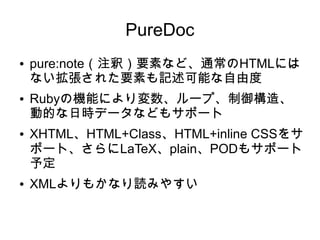 PureDoc
● pure:note（注釈）要素など、通常のHTMLには
ない拡張された要素も記述可能な自由度
● Rubyの機能により変数、ループ、制御構造、
動的な日時データなどもサポート
● XHTML、HTML+Class、HTML+inline CSSをサ
ポート、さらにLaTeX、plain、PODもサポート
予定
● XMLよりもかなり読みやすい
 