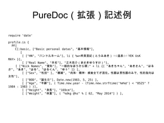 PureDoc（拡張）記述例
require 'date'
profile.is {
PF[
C[:basic, ["Basic personal datas", "基本情報"],
[
[ ["HN", "ハンドルネーム"], li { %w<柊美亜紀（とうみあき） ○☆温泉☆○ YEK UsK
MAY> }],
[ ["Real Name", "本名"], "正木悠介（まさきゆうすけ）"],
[ ["Nick Names", "愛称"], "一般的なほうから順:" + li {[ "あきちゃん", "あきさん", "はる
か", "あき", "はる", "はるくん", "ゆぅ" ]} ],
[ ["Sex", "性別" ], "複雑", "肉体・精神・感覚全てが混在。性器は男性器のみで、性的指向は
女性"],
[ ["BOD", "誕生日"], Date.new(1983, 5, 25) ],
[ ["Age", "年齢"], ( Time.new.year - (Time.new.strftime('%m%d') < "0525" ?
1984 : 1983 ) )],
[ ["Height", "身長"], "169cm"],
[ ["Weight", "体重"], ( "%dkg @%s" % [ 62, "May 2014"] ) ],
 