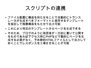 スクリプトの連携
● ファイル配置に構造を持たせることで自動的にトランス
レータが生成すべきフォーマットと使用するテンプレート
を指定して階層構造をもたせて出力可能
● これにより特定のテンプレートからページを生成できる
● そのため、ブログのように発信者が一方的に書いて公開す
るものであればアクセス時にPHPなどで動的にページを生
成する必要がなく、予め静的HTMLファイルとして出力して
おくことでレスポンスを工場させることが可能
 