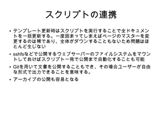 スクリプトの連携
● テンプレート更新時はスクリプトを実行することで全ドキュメン
トを一括更新する。一度固まってしまえばページのマスターを変
更するのは稀であり、全体がダウンすることもないため問題はほ
とんど生じない
● sshfsなどで公開するウェブサーバーのファイルシステムをマウン
トしておけばスクリプト一発で公開まで自動化することも可能
● Gitを用いて文書を公開することもでき、その場合ユーザーが自由
な形式で出力できることを意味する。
● アーカイブの公開も容易となる
 