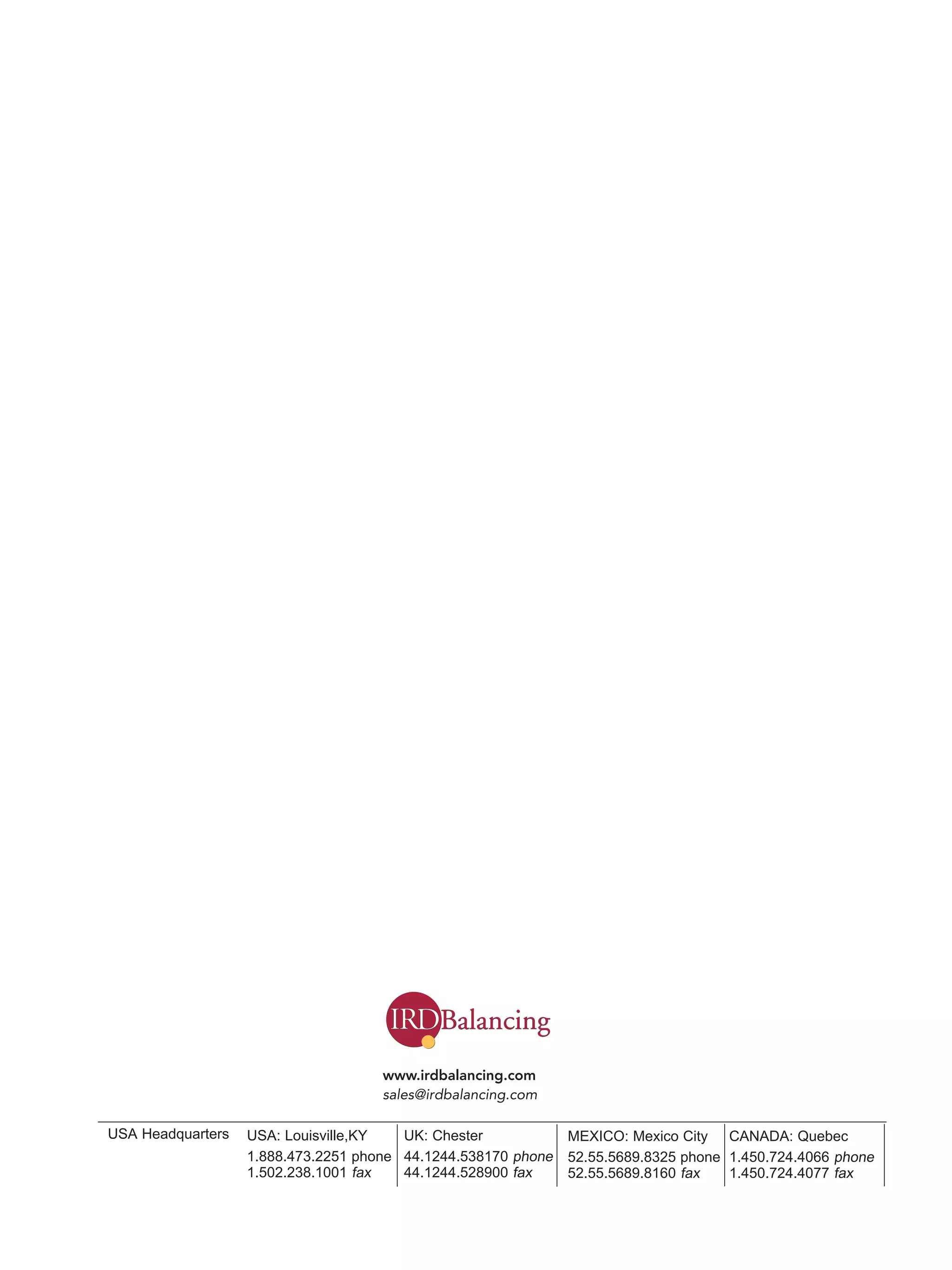 USA: Louisville,KY 
1.888.473.2251 phone 
1.502.238.1001 fax 
UK: Chester 
44.1244.538170 phone 
44.1244.528900 fax 
USA Headquarters 
www.irdbalancing.com 
sales@irdbalancing.com 
MEXICO: Mexico City 
52.55.5689.8325 phone 
52.55.5689.8160 fax 
CANADA: Quebec 
1.450.724.4066 phone 
1.450.724.4077 fax 
IRD P/N E51267 Rev 2: Mar 2009 
