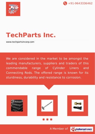 +91-9643336462
A Member of
TechParts Inc.
www.techpartsincorp.com
We are considered in the market to be amongst the
leading manufacturers, suppliers and traders of this
commendable range of Cylinder Liners and
Connecting Rods. The oﬀered range is known for its
sturdiness, durability and resistance to corrosion.
 