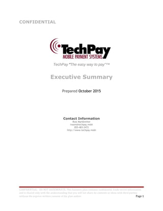 CONFIDENTIAL
TechPay “The easy way to pay”™
Executive Summary
Prepared October 2015
Contact Information
Ross Markbreiter
rossm@techpay.mobi
855-483-2472
http://www.techpay.mobi
CONFIDENTIAL - DO NOT DISSEMINATE. This business plan contains confidential, trade-secret information
and is shared only with the understanding that you will not share its contents or ideas with third parties
without the express written consent of the plan author. Page 1
 