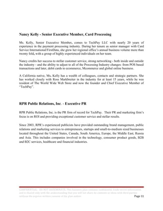 Nancy Kelly - Senior Executive Member, Card Processing
Ms. Kelly, Senior Executive Member, comes to TechPay LLC with nearly 20 years of
experience in the payment processing industry. During her tenure as senior manager with Card
Service International/FirstData, she grew her regional office’s annual business volume more than
twenty fold, with a group of highly experienced individuals on her team.
Nancy credits her success to stellar customer service, strong networking - both inside and outside
the industry - and the ability to adjust to all of the Processing Industry changes: from POS based
transactions and later, debit cards to ecommerce, Mcommerce and global online business.
A California native, Ms. Kelly has a wealth of colleagues, contacts and strategic partners. She
has worked closely with Ross Markbreiter in the industry for at least 15 years, while he was
resident of The World Wide Web Store and now the founder and Chief Executive Member of
“TechPay”.
RPR Public Relations, Inc. - Executive PR
RPR Public Relations, Inc. is the PR firm of record for TechPay. Their PR and marketing firm’s
focus is on ROI and providing exceptional customer service and stellar results.
Since 2003, RPR’s experienced publicists have provided outstanding brand management, public
relations and marketing services to entrepreneurs, startups and small-to-medium sized businesses
located throughout the United States, Canada, South America, Europe, the Middle East, Russia
and Asia. This includes companies involved in the technology, consumer product goods, B2B
and B2C services, healthcare and financial industries.
CONFIDENTIAL - DO NOT DISSEMINATE. This business plan contains confidential, trade-secret information
and is shared only with the understanding that you will not share its contents or ideas with third parties
without the express written consent of the plan author. Page 11
 
