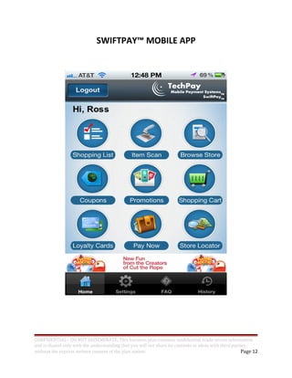 SWIFTPAY™ MOBILE APP
CONFIDENTIAL - DO NOT DISSEMINATE. This business plan contains confidential, trade-secret information
and is shared only with the understanding that you will not share its contents or ideas with third parties
without the express written consent of the plan author. Page 12
 