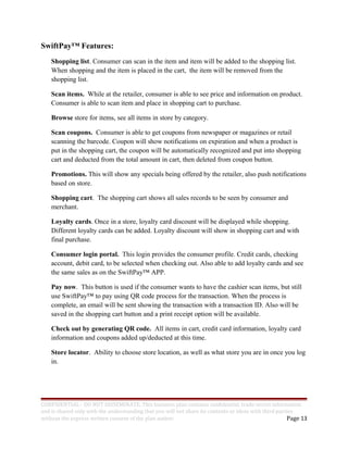 SwiftPay™ Features:
Shopping list. Consumer can scan in the item and item will be added to the shopping list.
When shopping and the item is placed in the cart, the item will be removed from the
shopping list.
Scan items. While at the retailer, consumer is able to see price and information on product.
Consumer is able to scan item and place in shopping cart to purchase.
Browse store for items, see all items in store by category.
Scan coupons. Consumer is able to get coupons from newspaper or magazines or retail
scanning the barcode. Coupon will show notifications on expiration and when a product is
put in the shopping cart, the coupon will be automatically recognized and put into shopping
cart and deducted from the total amount in cart, then deleted from coupon button.
Promotions. This will show any specials being offered by the retailer, also push notifications
based on store.
Shopping cart. The shopping cart shows all sales records to be seen by consumer and
merchant.
Loyalty cards. Once in a store, loyalty card discount will be displayed while shopping.
Different loyalty cards can be added. Loyalty discount will show in shopping cart and with
final purchase.
Consumer login portal. This login provides the consumer profile. Credit cards, checking
account, debit card, to be selected when checking out. Also able to add loyalty cards and see
the same sales as on the SwiftPay™ APP.
Pay now. This button is used if the consumer wants to have the cashier scan items, but still
use SwiftPay™ to pay using QR code process for the transaction. When the process is
complete, an email will be sent showing the transaction with a transaction ID. Also will be
saved in the shopping cart button and a print receipt option will be available.
Check out by generating QR code. All items in cart, credit card information, loyalty card
information and coupons added up/deducted at this time.
Store locator. Ability to choose store location, as well as what store you are in once you log
in.
CONFIDENTIAL - DO NOT DISSEMINATE. This business plan contains confidential, trade-secret information
and is shared only with the understanding that you will not share its contents or ideas with third parties
without the express written consent of the plan author. Page 13
 