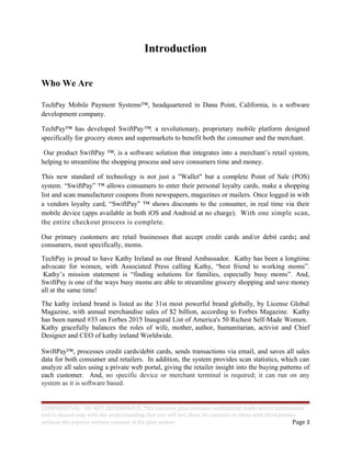 Introduction
Who We Are
TechPay Mobile Payment Systems™, headquartered in Dana Point, California, is a software
development company.
TechPay™ has developed SwiftPay™, a revolutionary, proprietary mobile platform designed
specifically for grocery stores and supermarkets to benefit both the consumer and the merchant.
Our product SwiftPay ™, is a software solution that integrates into a merchant’s retail system,
helping to streamline the shopping process and save consumers time and money.
This new standard of technology is not just a "Wallet" but a complete Point of Sale (POS)
system. “SwiftPay” ™ allows consumers to enter their personal loyalty cards, make a shopping
list and scan manufacturer coupons from newspapers, magazines or mailers. Once logged in with
a vendors loyalty card, “SwiftPay” ™ shows discounts to the consumer, in real time via their
mobile device (apps available in both iOS and Android at no charge). With one simple scan,
the entire checkout process is complete.
Our primary customers are retail businesses that accept credit cards and/or debit cards; and
consumers, most specifically, moms.
TechPay is proud to have Kathy Ireland as our Brand Ambassador. Kathy has been a longtime
advocate for women, with Associated Press calling Kathy, “best friend to working moms”.
Kathy’s mission statement is “finding solutions for families, especially busy moms”. And,
SwiftPay is one of the ways busy moms are able to streamline grocery shopping and save money
all at the same time!
The kathy ireland brand is listed as the 31st most powerful brand globally, by License Global
Magazine, with annual merchandise sales of $2 billion, according to Forbes Magazine. Kathy
has been named #33 on Forbes 2015 Inaugural List of America's 50 Richest Self-Made Women.
Kathy gracefully balances the roles of wife, mother, author, humanitarian, activist and Chief
Designer and CEO of kathy ireland Worldwide.
SwiftPay™, processes credit cards/debit cards, sends transactions via email, and saves all sales
data for both consumer and retailers. In addition, the system provides scan statistics, which can
analyze all sales using a private web portal, giving the retailer insight into the buying patterns of
each customer. And, no specific device or merchant terminal is required; it can run on any
system as it is software based.
CONFIDENTIAL - DO NOT DISSEMINATE. This business plan contains confidential, trade-secret information
and is shared only with the understanding that you will not share its contents or ideas with third parties
without the express written consent of the plan author. Page 3
 