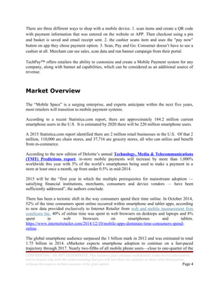 There are three different ways to shop with a mobile device. 1. scan items and create a QR code
with payment information that was entered on the website or APP. Then checkout using a pin
and basket is saved and email receipt sent. 2. the cashier scans item and uses the "pay now"
button on app they chose payment option. 3. Scan, Pay and Go. Consumer doesn’t have to see a
cashier at all. Merchant can see sales, scan data and run banner campaign from their portal.
TechPay™ offers retailers the ability to customize and create a Mobile Payment system for any
company, along with banner ad capabilities, which can be considered as an additional source of
revenue.
Market Overview
The “Mobile Space” is a surging enterprise, and experts anticipate within the next five years,
most retailers will transition to mobile payment systems.
According to a recent Statistica.com report, there are approximately 184.2 million current
smartphone users in the U.S. It is estimated by 2020 there will be 220 million smartphone users.
A 2015 Statistica.com report identified there are 2 million retail businesses in the U.S. Of that 2
million, 110,000 are chain stores, and 37,716 are grocery stores, all who can utilize and benefit
from m-commerce.
According to the new edition of Deloitte’s annual Technology, Media & Telecommunications
(TMT) Predictions report, in-store mobile payments will increase by more than 1,000%
worldwide this year with 5% of the world’s smartphones being used to make a payment in a
store at least once a month, up from under 0.5% in mid-2014.
2015 will be the “first year in which the multiple prerequisites for mainstream adoption —
satisfying financial institutions, merchants, consumers and device vendors — have been
sufficiently addressed”, the authors conclude.
There has been a tectonic shift in the way consumers spend their time online. In October 2014,
52% of the time consumers spent online occurred within smartphone and tablet apps, according
to new data provided exclusively to Internet Retailer from web and mobile measurement firm
comScore Inc. 40% of online time was spent in web browsers on desktops and laptops and 8%
spent in web browsers on smartphones and tablets.
https://www.internetretailer.com/2014/12/10/mobile-apps-dominate-time-consumers-spend-
online .
The global smartphone audience surpassed the 1 billion mark in 2012 and was estimated to total
1.75 billion in 2014. eMarketer expects smartphone adoption to continue on a fast-paced
trajectory through 2017. Nearly two-fifths of all mobile phone users—close to one-quarter of the
CONFIDENTIAL - DO NOT DISSEMINATE. This business plan contains confidential, trade-secret information
and is shared only with the understanding that you will not share its contents or ideas with third parties
without the express written consent of the plan author. Page 4
 