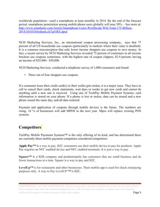 worldwide population—used a smartphone at least monthly in 2014. By the end of the forecast
period, smartphone penetration among mobile phone users globally will near 50%. - See more at:
http://www.emarketer.com/Article/Smartphone-Users-Worldwide-Will-Total-175-Billion-
2014/1010536#sthash.ch7q41RX.dpuf.
NCH Marketing Services, Inc., an international coupon processing company, says that 77
percent of all US households use coupons (particularly in markets where their value is doubled).
It is a common misconception that only lower income shoppers use coupons to save money. In
fact, a recent survey by NCH Marketing Services revealed 75 percent of customers in all income
brackets use coupons sometimes, with the highest rate of coupon clippers, 82.9 percent, having
an income of $25,000 - $50,000.
NCH Marketing Services, conducted a telephone survey of 1,000 consumers and found:
• Three out of four shoppers use coupons.
If a consumer loses their credit card(s) or their wallet gets stolen, it is a major issue. They have to
call to cancel their cards, check statements, wait days or weeks to get new cards and cannot do
anything until a new one is received. Using one of TechPay Mobile Payment Systems, card
information is stored on your phone. If a phone is lost or stolen, data can be erased and a new
phone issued the same day, and all data restored.
Payment and application of coupons through mobile devices is the future. The numbers are
rising. 16 % of businesses will add MPOS in the next year. Mpos will replace existing POS
systems.
Competitors
TechPay Mobile Payments Systems™ is the only offering of its kind, and has determined there
are currently three mobile payment companies considered competitors:
Apple Pay™ Is a way to pay, B2C consumers use their mobile device to pay for products. Apple
Pay requires an NFC enabled device and NFC enabled terminals. It is just a way to pay.
Square™ Is a B2B company and predominately has customers that are small business and do
fewer transactions at a time. Square is a way to pay and B2C.
LevelUp™ is for restaurants and other businesses. Their mobile app is used for check out/paying
purposes only. A way to Pay LevelUP ™ is B2C.
CONFIDENTIAL - DO NOT DISSEMINATE. This business plan contains confidential, trade-secret information
and is shared only with the understanding that you will not share its contents or ideas with third parties
without the express written consent of the plan author. Page 5
 