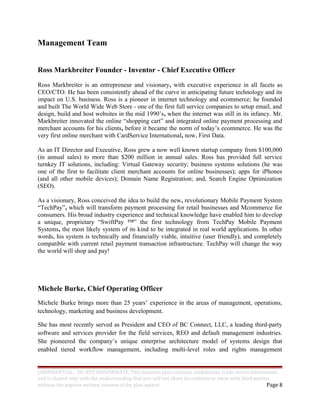Management Team
Ross Markbreiter Founder - Inventor - Chief Executive Officer
Ross Markbreiter is an entrepreneur and visionary, with executive experience in all facets as
CEO/CTO. He has been consistently ahead of the curve in anticipating future technology and its
impact on U.S. business. Ross is a pioneer in internet technology and ecommerce; he founded
and built The World Wide Web Store - one of the first full service companies to setup email, and
design, build and host websites in the mid 1990’s, when the internet was still in its infancy. Mr.
Markbreiter innovated the online “shopping cart” and integrated online payment processing and
merchant accounts for his clients, before it became the norm of today’s ecommerce. He was the
very first online merchant with CardService International, now, First Data.
As an IT Director and Executive, Ross grew a now well known startup company from $100,000
(in annual sales) to more than $200 million in annual sales. Ross has provided full service
turnkey IT solutions, including: Virtual Gateway security; business systems solutions (he was
one of the first to facilitate client merchant accounts for online businesses); apps for iPhones
(and all other mobile devices); Domain Name Registration; and, Search Engine Optimization
(SEO).
As a visionary, Ross conceived the idea to build the new, revolutionary Mobile Payment System
“TechPay”, which will transform payment processing for retail businesses and Mcommerce for
consumers. His broad industry experience and technical knowledge have enabled him to develop
a unique, proprietary “SwiftPay ™” the first technology from TechPay Mobile Payment
Systems, the most likely system of its kind to be integrated in real world applications. In other
words, his system is technically and financially viable, intuitive (user friendly), and completely
compatible with current retail payment transaction infrastructure. TechPay will change the way
the world will shop and pay!
Michele Burke, Chief Operating Officer
Michele Burke brings more than 25 years’ experience in the areas of management, operations,
technology, marketing and business development.
She has most recently served as President and CEO of BC Connect, LLC, a leading third-party
software and services provider for the field services, REO and default management industries.
She pioneered the company’s unique enterprise architecture model of systems design that
enabled tiered workflow management, including multi-level roles and rights management
CONFIDENTIAL - DO NOT DISSEMINATE. This business plan contains confidential, trade-secret information
and is shared only with the understanding that you will not share its contents or ideas with third parties
without the express written consent of the plan author. Page 8
 