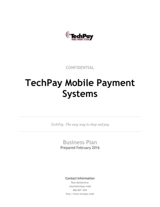 CONFIDENTIAL
TechPay Mobile Payment
Systems
TechPay -The easy way to shop and pay
Business Plan
Prepared February 2016
Contact Information
Ross Markbreiter
rossm@techpay.mobi
866-607-1044
http://www.techpay.mobi
 