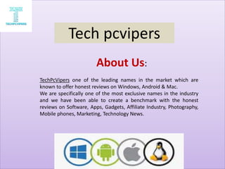 About Us:
TechPcVipers one of the leading names in the market which are
known to offer honest reviews on Windows, Android & Mac.
We are specifically one of the most exclusive names in the industry
and we have been able to create a benchmark with the honest
reviews on Software, Apps, Gadgets, Affiliate Industry, Photography,
Mobile phones, Marketing, Technology News.
Tech pcvipers
 