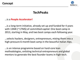 Concept

                             TechPeaks
 …is a People Accelerator!

 …is a long-term initiative, already set up and funded for 4 years
 with 13M€ (~17M$) of committed capital: One boot camp in
 2013, starting in May, and two boot camps each following year.

 …selects hackers, designers, entrepreneurs, mixing them into a
 high-pressure 6-month boot camp in the beautiful Italian Alps.

 …is an intense programme based on hard-core lean
 methodologies, enlisting technical entrepreneurs and global
 mentors to generate the best founder teams in high-tech.
 