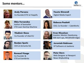 Some mentors…

       Andy Parsons                Fausto Gimondi
       Co-founder/CTO at Happify   Digital Media Expert


      Obie Fernandez               Rebecca Paoletti
      Author of bestseller
                                   CEO, Co-founder – CakeWorks
      CTO Lean StartUp Machine

       Vladimir Oane               Evan Nisselson
       Co-Founder of UberVU        Investor, Mentor (Seedcamp,
                                   500 start-ups, MindtheBrindge)

      Bostjan Spetic               Jeremiah Robinson
      CEO at Zemanta ltd.          VP Software at Jawbone


      Renaud Visage                Peter Stern
      Co-Founder &                 Web Designer at Newport
      CTO at Eventbrite            News Shipbuilding
 
