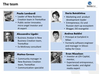 The team

       Paolo Lombardi                  Daria Batukhtina
      • Leader of New Business        • Marketing and product
        Creation team in TrentoRise     development leader
      • Public sector innovator,      • Entrepreneur, EU and
        micro angel investor and        Russian start-up ecosystem
        AI expert                     • Blogger, DO evangelist

       Alessandro Ligabò               Andrea Baldini
      • Business Analyst in New       • Principal at Earlybird in
        Business Creation team,         Milan
        TrentoRise                    • Formerly software engineer
      • Ex McKinsey consultant          and manager in Silicon
                                        Valley for Cisco

       Matteo Cevese                    Evan Nisselson
                                       • Investor at LDV Capital,
      • Community manager in             mentor,
        New Business Creation          • Experienced entrepreneur,
        team, TrentoRise                 team leader, and digital
      • Communication specialist         media expert
 