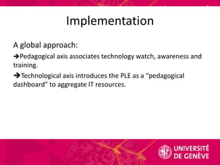 ImplementationA global approach:Pedagogical axis associates technology watch, awareness and training.Technological axis introduces the PLE as a “pedagogical dashboard” to aggregate IT resources.