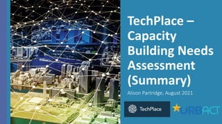 TechPlace –
Capacity
Building Needs
Assessment
(Summary)
Alison Partridge, August 2021
 