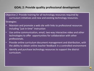 GOAL 2: Provide quality professional development

Objective 2: Provide training for all technology resources required by
   curriculum initiatives and new and existing technology resources.
Strategies:
• Maintain and promote a web site with links to professional resources
   including “just in time” instruction
• Use online communication, email, two-way interactive video and other
   technologies to offer opportunities for collaboration with other
   professionals.
• Provide online curriculum document management and distribution, with
   the ability to obtain online teacher feedback in a controlled environment
• Identify and purchase technology resources to support the district
   curriculum.
 