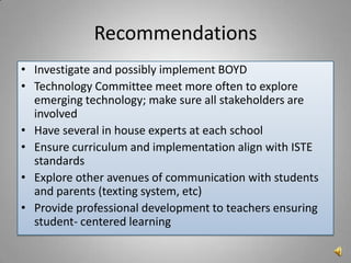 Recommendations
• Investigate and possibly implement BOYD
• Technology Committee meet more often to explore
  emerging technology; make sure all stakeholders are
  involved
• Have several in house experts at each school
• Ensure curriculum and implementation align with ISTE
  standards
• Explore other avenues of communication with students
  and parents (texting system, etc)
• Provide professional development to teachers ensuring
  student- centered learning
 