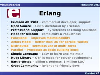 Erlang
•   Ericsson AB 1983 – commercial developer, support
•   Open Source – 100% dictatorial by Ericsson
•   Professional Support – by veterans at Erlang Solutions
•   Made for telecom – complexity & robustness
•   Functional – improves maintainability
•   Actors Model – better than OO for parallel worlds
•   Distributed – seemless use of multi-cores
•   Parallel – Processes as basic building block
•   Simple Language – Easy to learn and maintain
•   Huge Library – OTP is made for server development
•   Battle-tested – billion $ projects, 1 million LOC
•   Great Community – bright and friendly devs
 