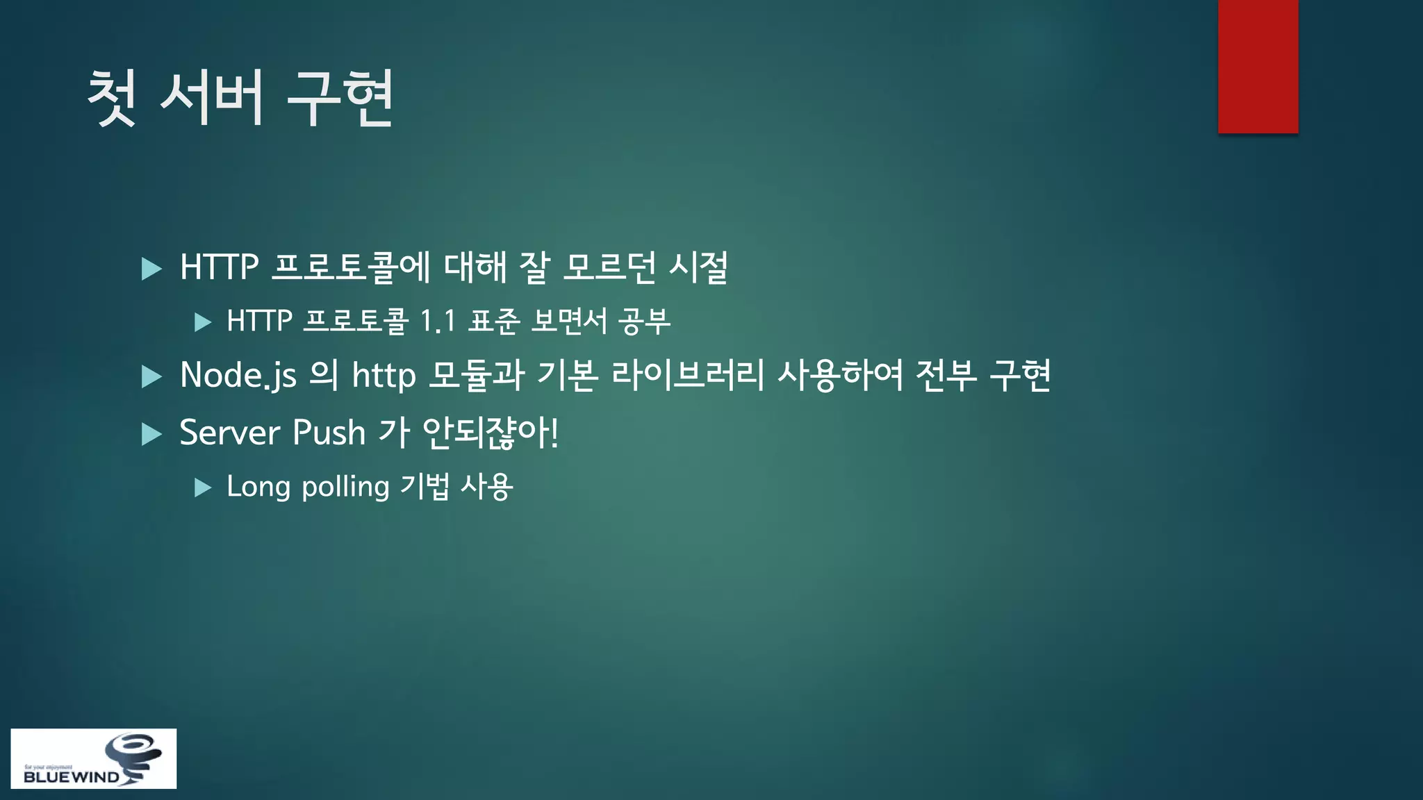 첫 서버 구현


HTTP 프로토콜에 대해 잘 모르던 시절


HTTP 프로토콜 1.1 표준 보면서 공부



Node.js 의 http 모듈과 기본 라이브러리 사용하여 전부 구현



Server Push 가 안되쟎아!


Long polling 기법 사용

 